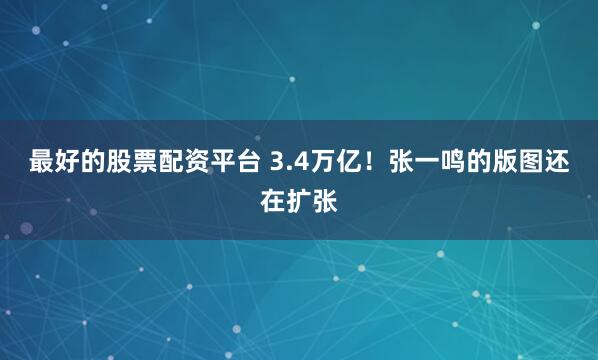 最好的股票配资平台 3.4万亿！张一鸣的版图还在扩张