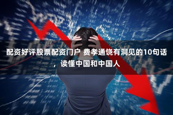 配资好评股票配资门户 费孝通饶有洞见的10句话，读懂中国和中国人