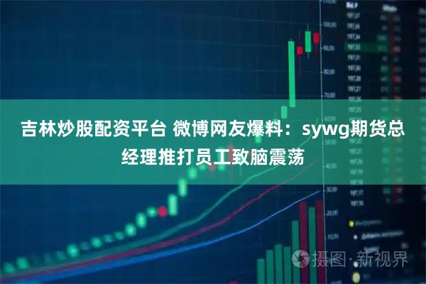 吉林炒股配资平台 微博网友爆料：sywg期货总经理推打员工致脑震荡