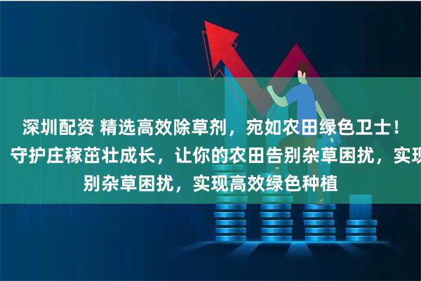 深圳配资 精选高效除草剂，宛如农田绿色卫士！能精准除杂草，守护庄稼茁壮成长，让你的农田告别杂草困扰，实现高效绿色种植