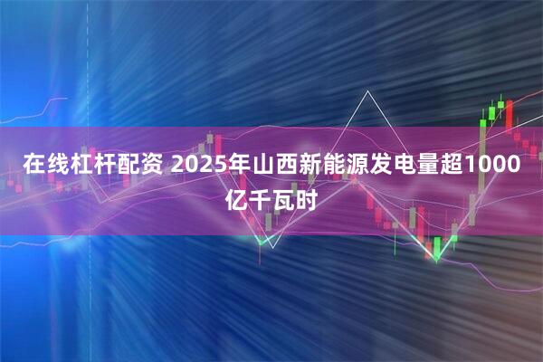 在线杠杆配资 2025年山西新能源发电量超1000亿千瓦时