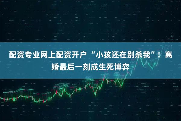 配资专业网上配资开户 “小孩还在别杀我”！离婚最后一刻成生死博弈