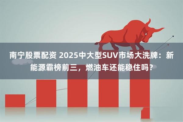 南宁股票配资 2025中大型SUV市场大洗牌：新能源霸榜前三，燃油车还能稳住吗？