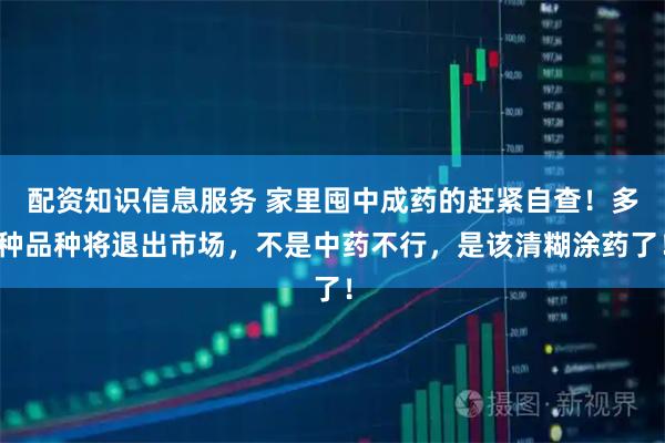 配资知识信息服务 家里囤中成药的赶紧自查！多种品种将退出市场，不是中药不行，是该清糊涂药了！