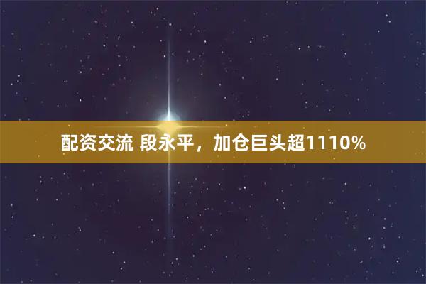 配资交流 段永平，加仓巨头超1110%