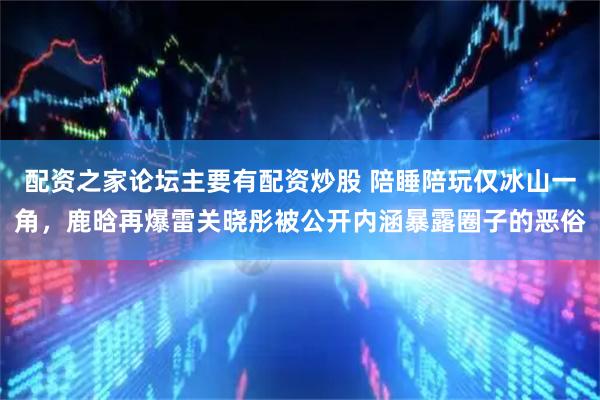 配资之家论坛主要有配资炒股 陪睡陪玩仅冰山一角，鹿晗再爆雷关晓彤被公开内涵暴露圈子的恶俗