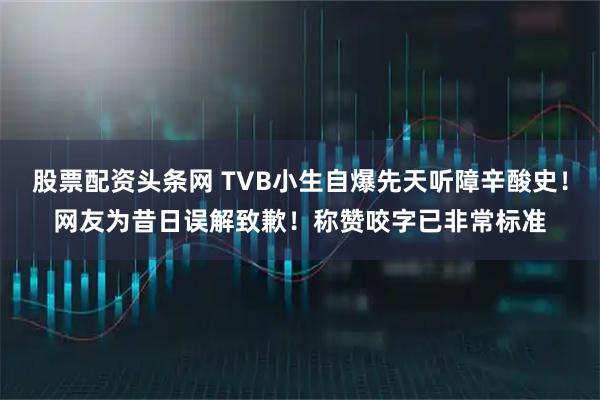 股票配资头条网 TVB小生自爆先天听障辛酸史！网友为昔日误解致歉！称赞咬字已非常标准