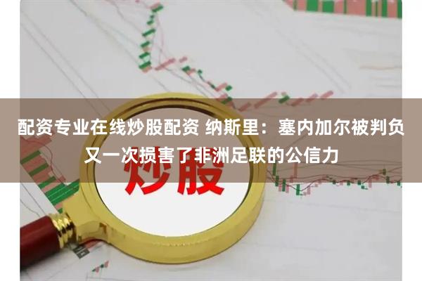配资专业在线炒股配资 纳斯里：塞内加尔被判负又一次损害了非洲足联的公信力