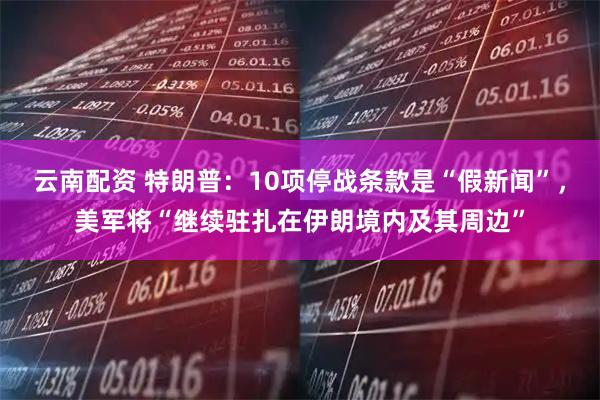 云南配资 特朗普：10项停战条款是“假新闻”，美军将“继续驻扎在伊朗境内及其周边”