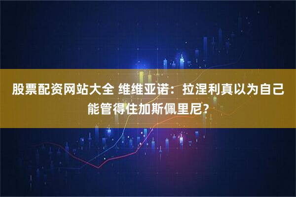 股票配资网站大全 维维亚诺：拉涅利真以为自己能管得住加斯佩里尼？