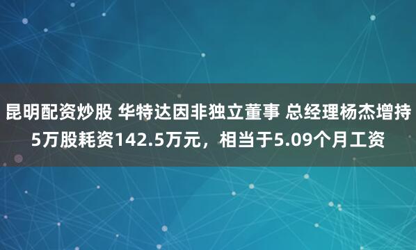 昆明配资炒股 华特达因非独立董事 总经理杨杰增持5万股耗资142.5万元，相当于5.09个月工资