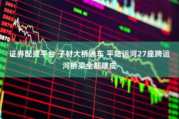 证券配资平台 子材大桥通车 平陆运河27座跨运河桥梁全部建成