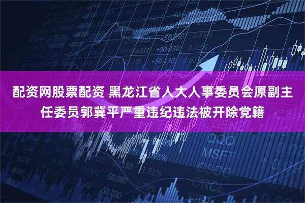 配资网股票配资 黑龙江省人大人事委员会原副主任委员郭冀平严重违纪违法被开除党籍