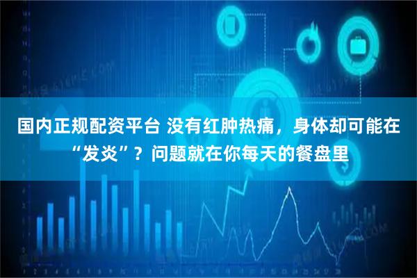 国内正规配资平台 没有红肿热痛，身体却可能在“发炎”？问题就在你每天的餐盘里